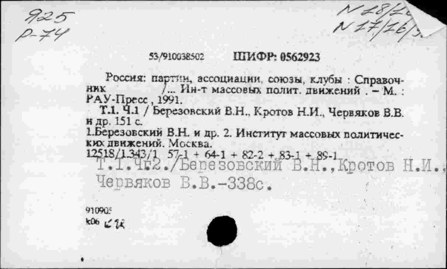﻿*3/910038502
ШИФР: 0562923
Россия: партии, ассоциации союзы, клубы Справочник	/... Ин-т массовых полит, движений . - М. :
РАУ-Пресс, 1991.
Т.1. 4.1 / Березовский В.Н.. Кротов Н.И., Червяков В.В.
и др. 151 с.
1.Березовский В.Н. и др. 2. Институт массовых политических движений. Москва.
.УЙег?зов?кии^Й.+1^?Кротов Н.И., Чегвяков В.В.-338с.
910905 «*>